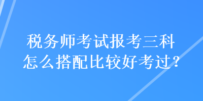 稅務(wù)師考試報(bào)考三科怎么搭配比較好考過(guò)？