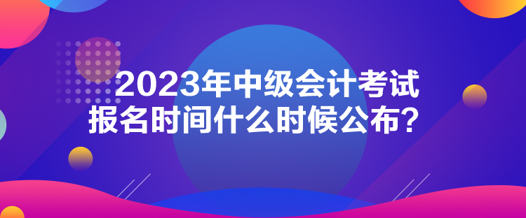 2023年中級(jí)會(huì)計(jì)考試報(bào)名時(shí)間什么時(shí)候公布？