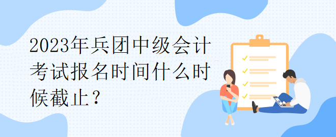 2023年兵團(tuán)中級會計(jì)考試報(bào)名時間什么時候截止？