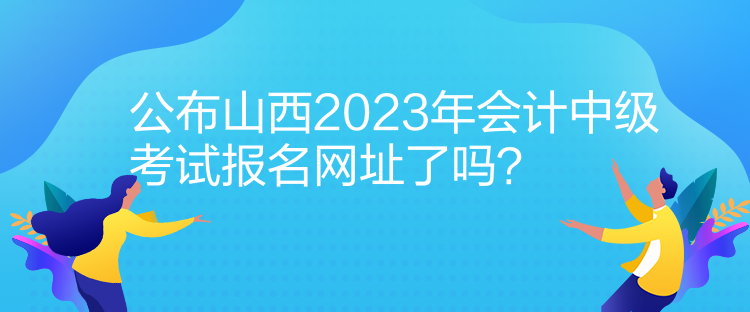 公布山西2023年會(huì)計(jì)中級(jí)考試報(bào)名網(wǎng)址了嗎？