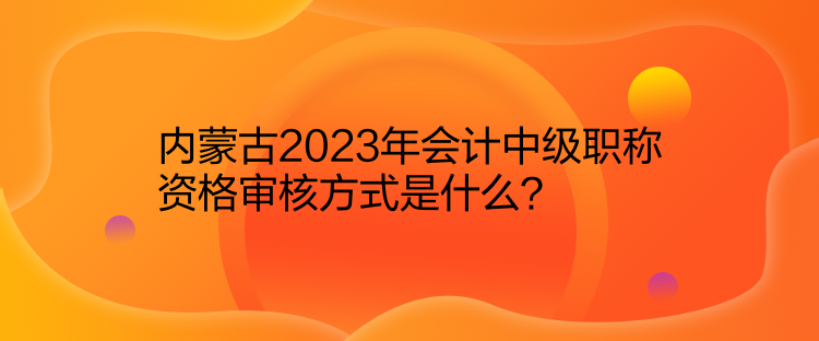 內(nèi)蒙古2023年會計中級職稱資格審核方式是什么？