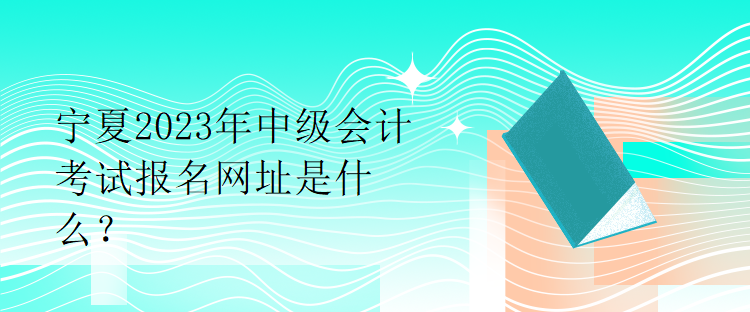 寧夏2023年中級會計考試報名網(wǎng)址是什么？