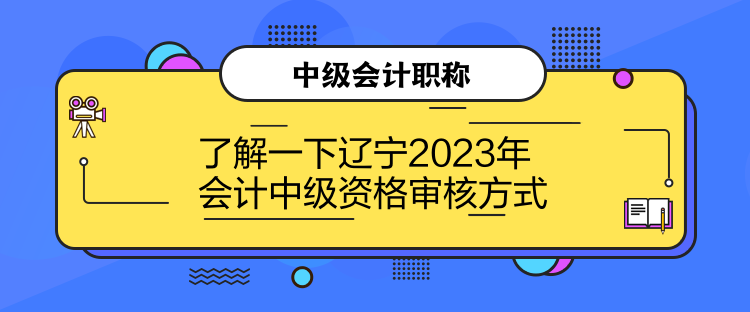 了解一下遼寧2023年會計中級資格審核方式