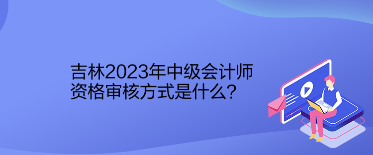 吉林2023年中級會計師資格審核方式是什么？