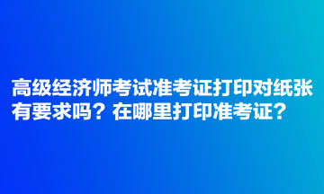 高級經(jīng)濟師考試準考證打印對紙張有要求嗎？在哪里打印準考證？