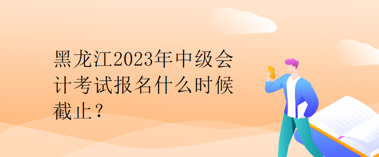 黑龍江2023年中級會計考試報名什么時候截止？