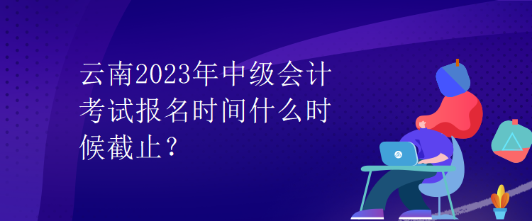 云南2023年中級(jí)會(huì)計(jì)考試報(bào)名時(shí)間什么時(shí)候截止？