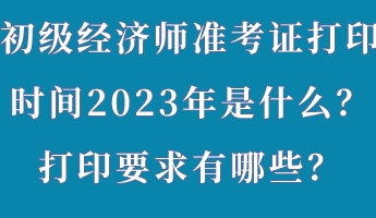 初級經(jīng)濟師準考證打印時間2023年是什么？打印要求有哪些？