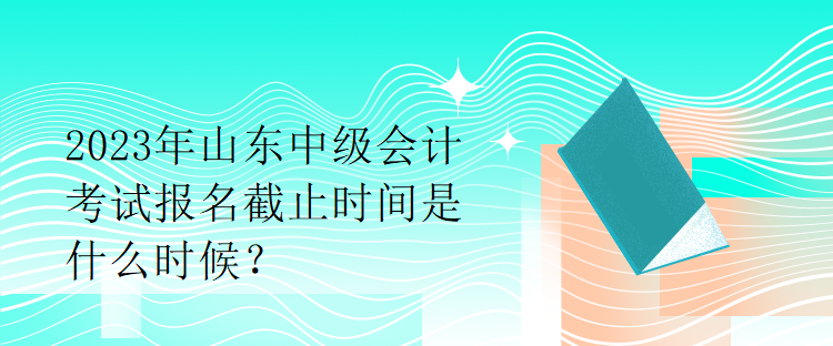 2023年山東中級(jí)會(huì)計(jì)考試報(bào)名截止時(shí)間是什么時(shí)候？