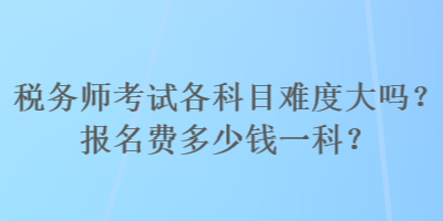 稅務(wù)師考試各科目難度大嗎？報(bào)名費(fèi)多少錢一科？