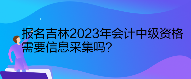 報(bào)名吉林2023年會(huì)計(jì)中級(jí)資格需要信息采集嗎？