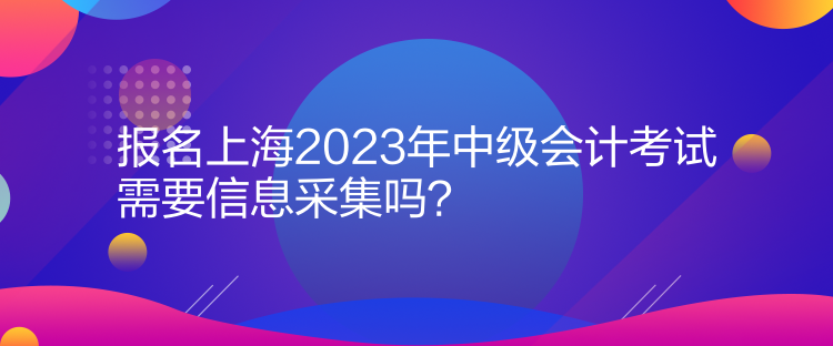 報名上海2023年中級會計考試需要信息采集嗎？