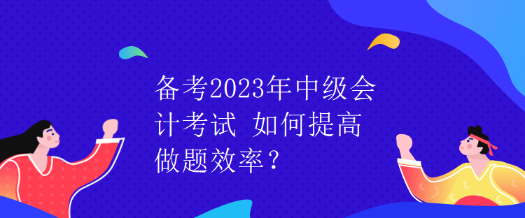 備考2023年中級會(huì)計(jì)考試 如何提高做題效率？