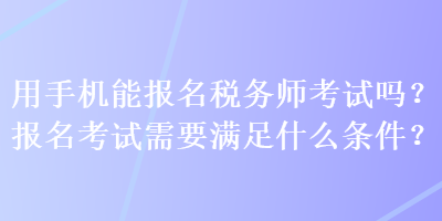 用手機(jī)能報(bào)名稅務(wù)師考試嗎？報(bào)名考試需要滿足什么條件？