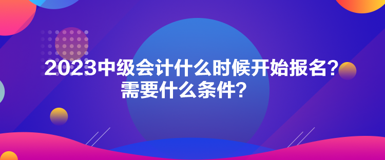 2023中級會計什么時候開始報名？需要什么條件？