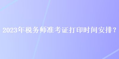 2023年稅務(wù)師準(zhǔn)考證打印時間安排？