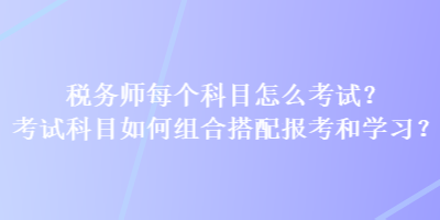 稅務(wù)師每個(gè)科目怎么考試？考試科目如何組合搭配報(bào)考和學(xué)習(xí)？