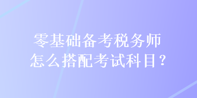 零基礎(chǔ)備考稅務(wù)師怎么搭配考試科目？