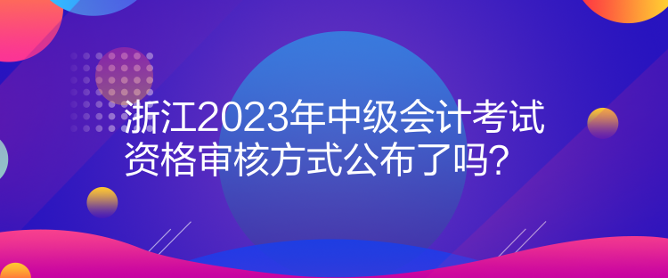 浙江2023年中級會計考試資格審核方式公布了嗎？