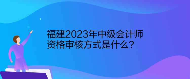 福建2023年中級(jí)會(huì)計(jì)師資格審核方式是什么？