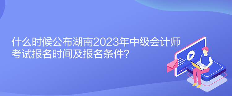 什么時候公布湖南2023年中級會計師考試報名時間及報名條件？