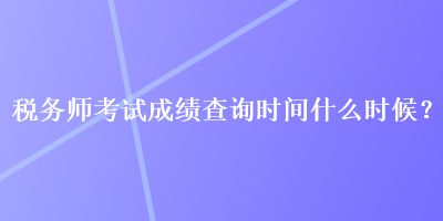 稅務(wù)師考試成績(jī)查詢時(shí)間什么時(shí)候？