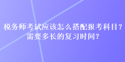 稅務師考試應該怎么搭配報考科目？需要多長的復習時間？