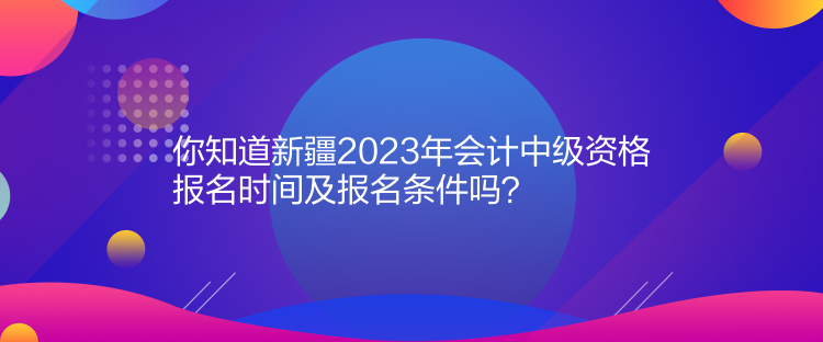 你知道新疆2023年會計中級資格報名時間及報名條件嗎？