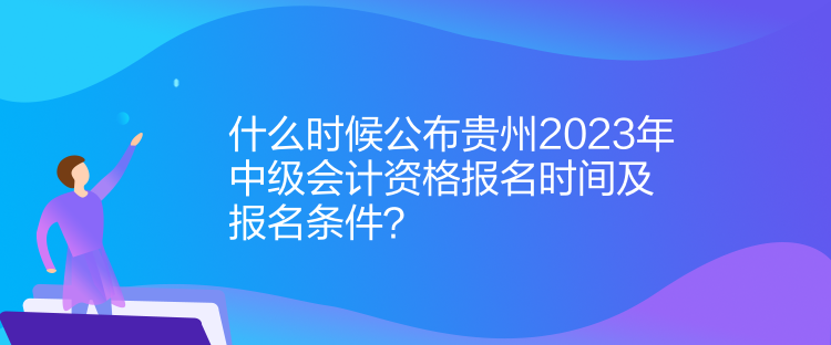 什么時候公布貴州2023年中級會計資格報名時間及報名條件？