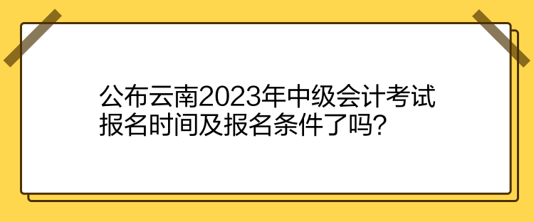 公布云南2023年中級會計考試報名時間及報名條件了嗎？