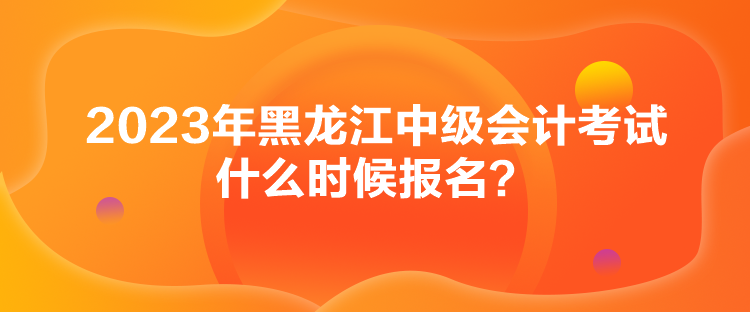 2023年黑龍江中級會計(jì)考試什么時候報(bào)名？