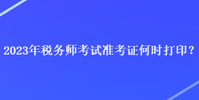 2023年稅務(wù)師考試準(zhǔn)考證何時(shí)打印？