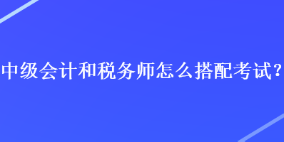 中級會計和稅務師怎么搭配考試？