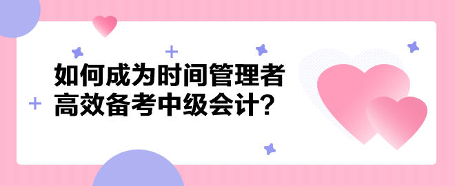 如何成為時間管理者高效備考中級會計職稱？以下方法建議你掌握！