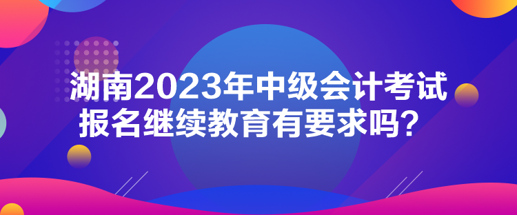 湖南2023年中級(jí)會(huì)計(jì)考試報(bào)名繼續(xù)教育有要求嗎？