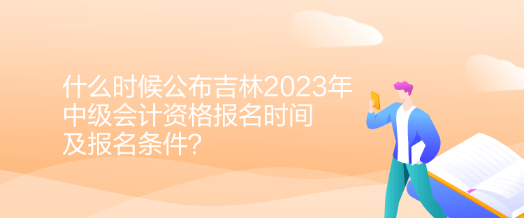 什么時候公布吉林2023年中級會計資格報名時間及報名條件？