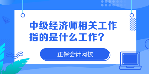 中級(jí)經(jīng)濟(jì)師相關(guān)工作指的是什么工作？