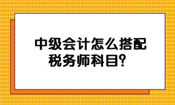 中級(jí)會(huì)計(jì)怎么搭配稅務(wù)師科目？