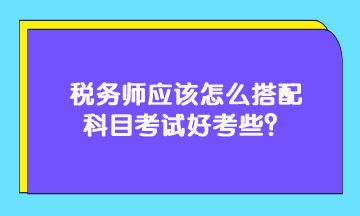 稅務(wù)師應(yīng)該怎么搭配科目考試好考些？