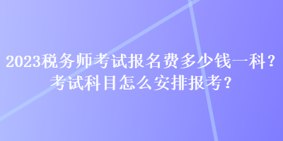 2023稅務(wù)師考試報(bào)名費(fèi)多少錢(qián)一科？考試科目怎么安排報(bào)考？