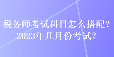 稅務(wù)師考試科目怎么搭配？2023年幾月份考試？