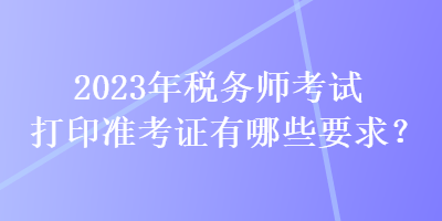 2023年稅務(wù)師考試打印準(zhǔn)考證有哪些要求？