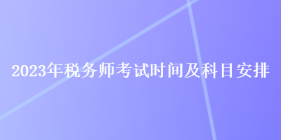 2023年稅務(wù)師考試時間及科目安排