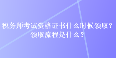 稅務(wù)師考試資格證書(shū)什么時(shí)候領(lǐng)??？領(lǐng)取流程是什么？