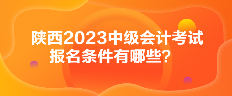 陜西2023中級會計考試報名條件有哪些？