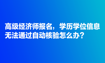 高級經(jīng)濟師報名，學歷學位信息無法通過自動核驗怎么辦？