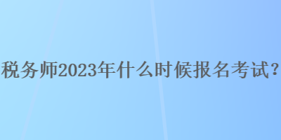 稅務(wù)師2023年什么時(shí)候報(bào)名考試？