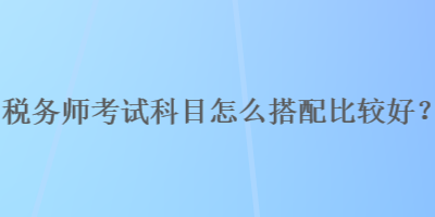 稅務(wù)師考試科目怎么搭配比較好？