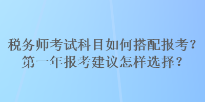 稅務(wù)師考試科目如何搭配報(bào)考？第一年報(bào)考建議怎樣選擇？