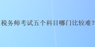 稅務(wù)師考試五個(gè)科目哪門比較難？